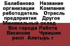 Балабаново › Название организации ­ Компания-работодатель › Отрасль предприятия ­ Другое › Минимальный оклад ­ 1 - Все города Работа » Вакансии   . Чувашия респ.,Алатырь г.